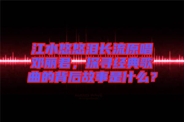 江水悠悠淚長流原唱鄧麗君，探尋經(jīng)典歌曲的背后故事是什么？