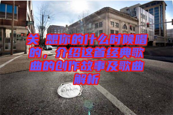 關(guān)喆想你的什么時(shí)候唱的，介紹這首經(jīng)典歌曲的創(chuàng)作故事及歌曲解析