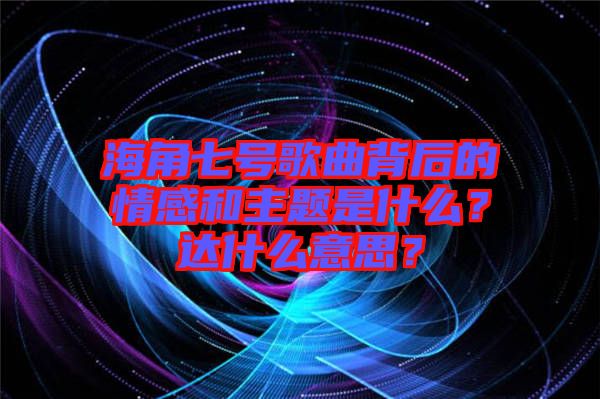 海角七號歌曲背后的情感和主題是什么？達(dá)什么意思？