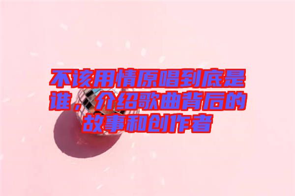 不該用情原唱到底是誰，介紹歌曲背后的故事和創(chuàng)作者