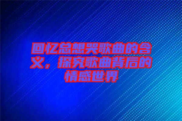 回憶總想哭歌曲的含義，探究歌曲背后的情感世界