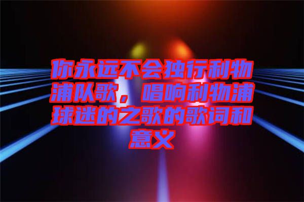 你永遠(yuǎn)不會(huì)獨(dú)行利物浦隊(duì)歌，唱響利物浦球迷的之歌的歌詞和意義