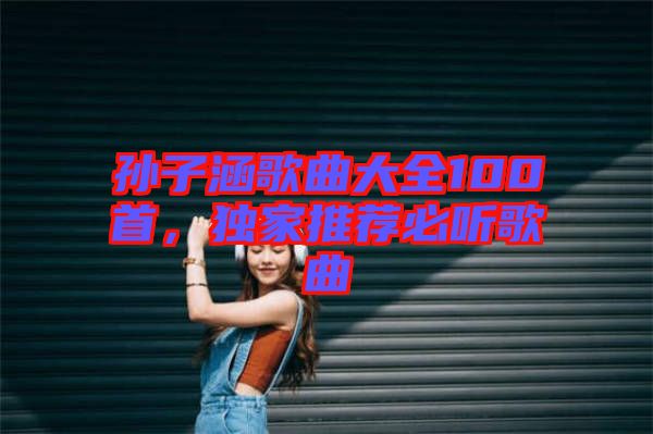 孫子涵歌曲大全100首，獨(dú)家推薦必聽歌曲