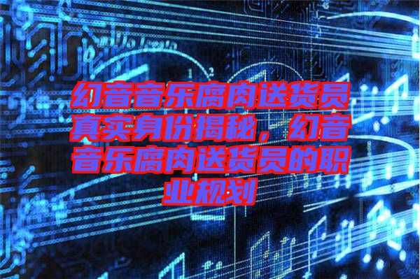 幻音音樂腐肉送貨員真實身份揭秘，幻音音樂腐肉送貨員的職業(yè)規(guī)劃