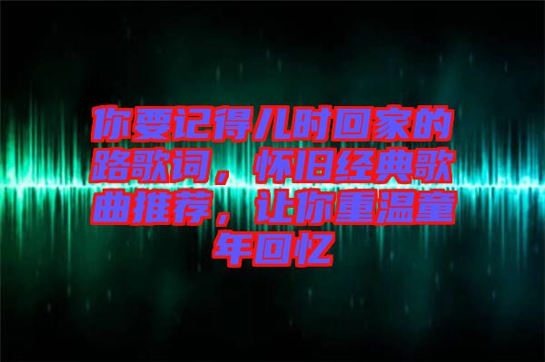 你要記得兒時(shí)回家的路歌詞，懷舊經(jīng)典歌曲推薦，讓你重溫童年回憶