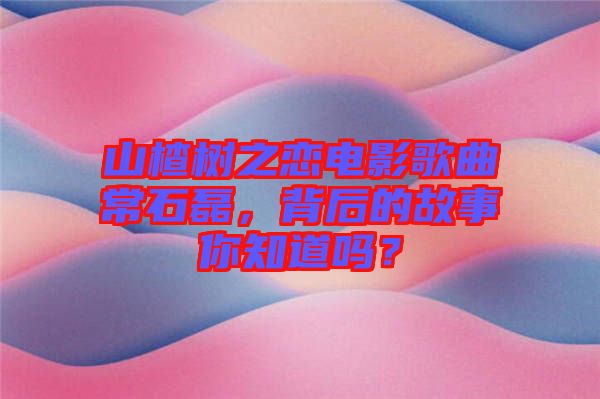 山楂樹之戀電影歌曲常石磊，背后的故事你知道嗎？
