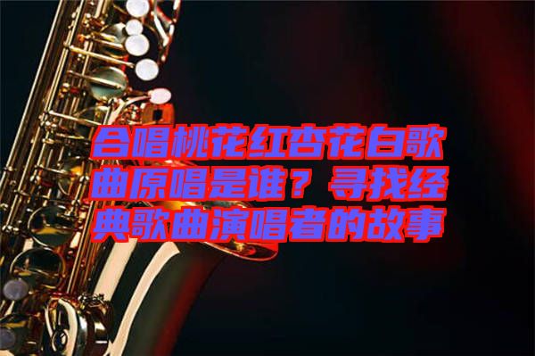 合唱桃花紅杏花白歌曲原唱是誰(shuí)？尋找經(jīng)典歌曲演唱者的故事
