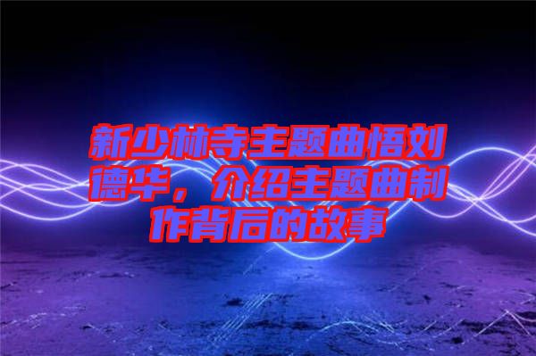 新少林寺主題曲悟劉德華，介紹主題曲制作背后的故事