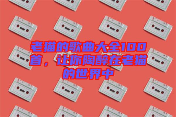 老貓的歌曲大全100首，讓你陶醉在老貓的世界中