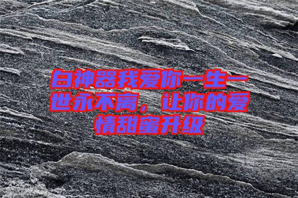 白神器我愛(ài)你一生一世永不離，讓你的愛(ài)情甜蜜升級(jí)