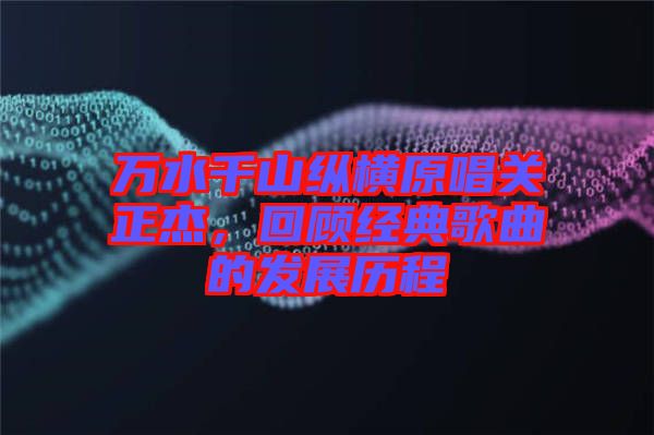 萬水千山縱橫原唱關(guān)正杰，回顧經(jīng)典歌曲的發(fā)展歷程
