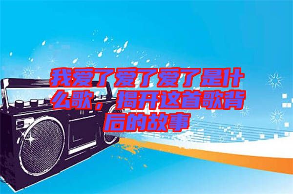 我愛(ài)了愛(ài)了愛(ài)了是什么歌，揭開(kāi)這首歌背后的故事