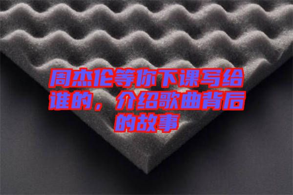 周杰倫等你下課寫給誰的，介紹歌曲背后的故事