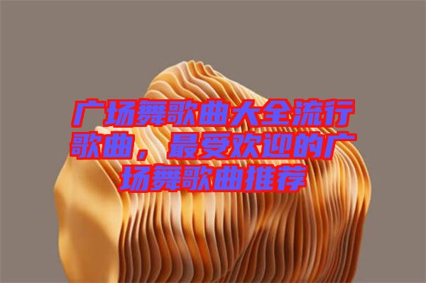 廣場舞歌曲大全流行歌曲，最受歡迎的廣場舞歌曲推薦