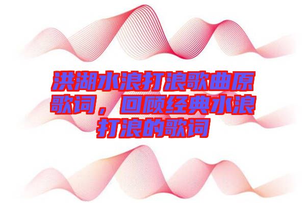 洪湖水浪打浪歌曲原歌詞，回顧經(jīng)典水浪打浪的歌詞