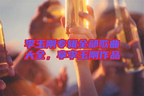 李玉剛專輯全部歌曲大全，享李玉剛作品