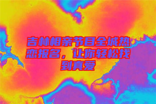 吉林相親節(jié)目全城熱戀報(bào)名，讓你輕松找到真愛