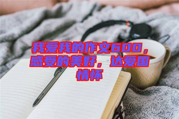 我愛我的作文600，感受的美好，達(dá)愛國情懷