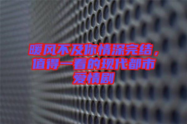 暖風(fēng)不及你情深完結(jié)，值得一看的現(xiàn)代都市愛情劇