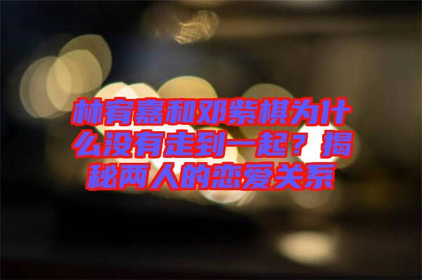 林宥嘉和鄧紫棋為什么沒有走到一起？揭秘兩人的戀愛關系