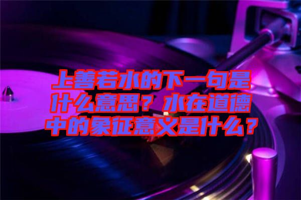 上善若水的下一句是什么意思？水在道德中的象征意義是什么？