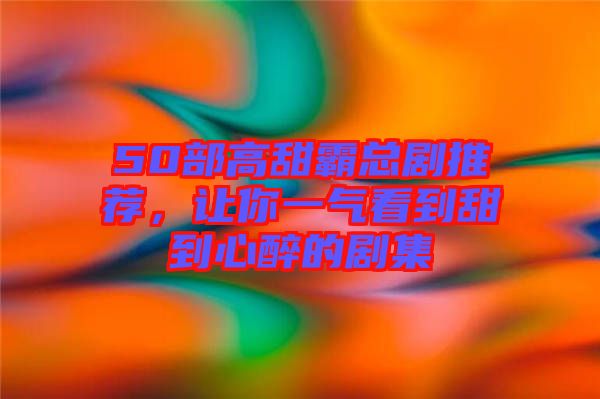 50部高甜霸總劇推薦，讓你一氣看到甜到心醉的劇集