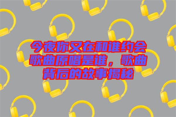 今夜你又在和誰約會歌曲原唱是誰，歌曲背后的故事揭秘