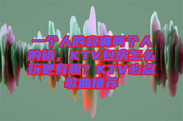 一個人的寂寞兩個人的錯，KTV包房怎么玩更有趣？KTV必點歌曲推薦