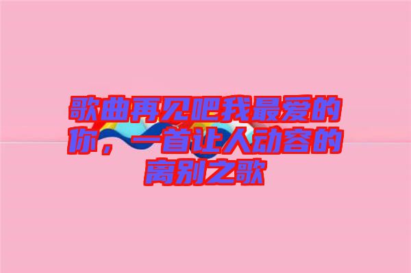 歌曲再見吧我最愛的你，一首讓人動(dòng)容的離別之歌