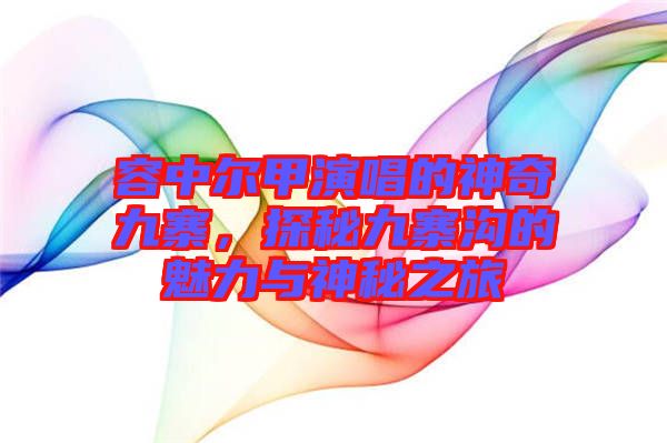 容中爾甲演唱的神奇九寨，探秘九寨溝的魅力與神秘之旅