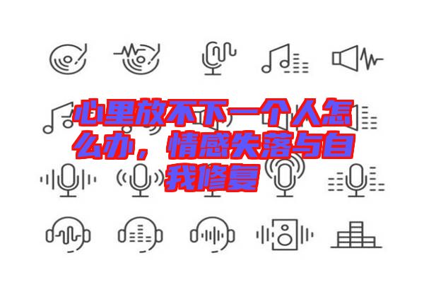 心里放不下一個人怎么辦，情感失落與自我修復