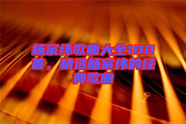 楊宗緯歌曲大全100首，精選楊宗緯的經(jīng)典歌曲