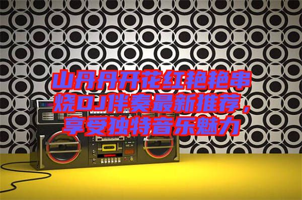 山丹丹開花紅艷艷串燒DJ伴奏最新推薦，享受獨(dú)特音樂魅力