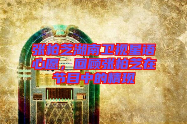 張柏芝湖南衛(wèi)視星語(yǔ)心愿，回顧張柏芝在節(jié)目中的精現(xiàn)