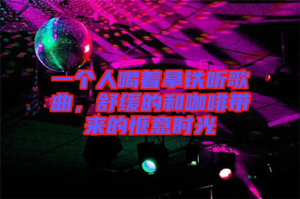 一個人喝著拿鐵聽歌曲，舒緩的和咖啡帶來的愜意時光