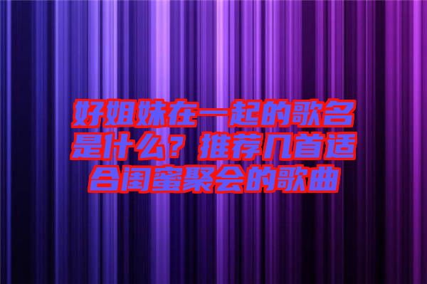 好姐妹在一起的歌名是什么？推薦幾首適合閨蜜聚會(huì)的歌曲