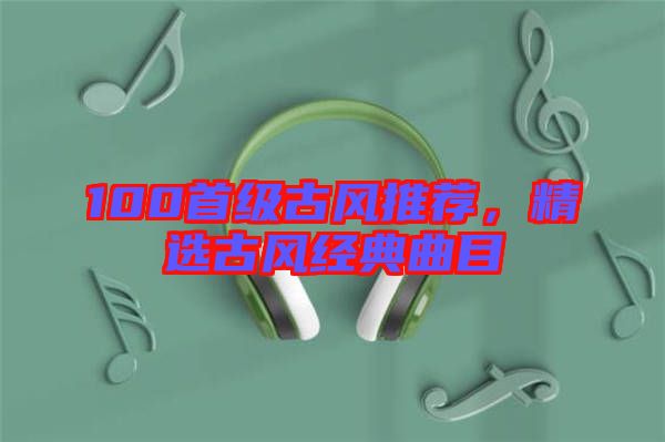 100首級古風(fēng)推薦，精選古風(fēng)經(jīng)典曲目