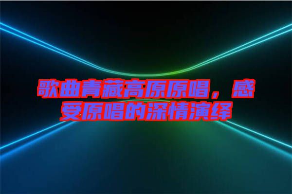 歌曲青藏高原原唱，感受原唱的深情演繹