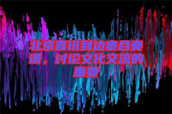 北京喜訊到邊寨合奏譜，討論文化交流的重要
