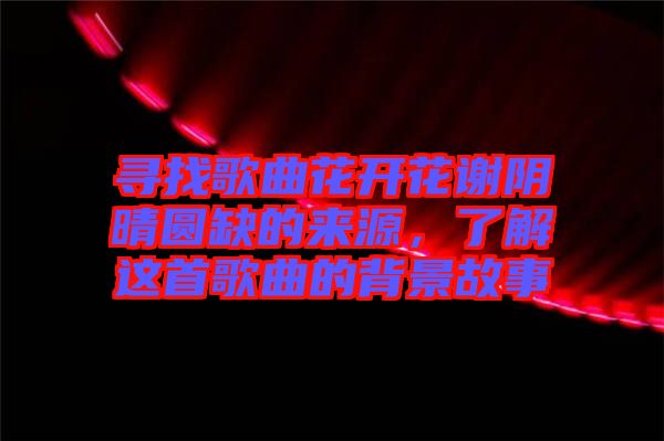 尋找歌曲花開花謝陰晴圓缺的來源，了解這首歌曲的背景故事