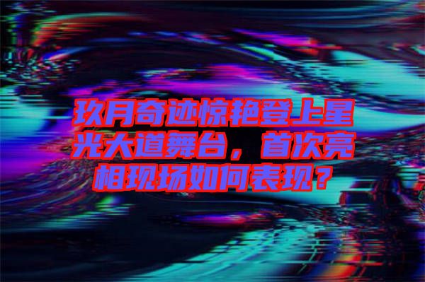 玖月奇跡驚艷登上星光大道舞臺，首次亮相現(xiàn)場如何表現(xiàn)？