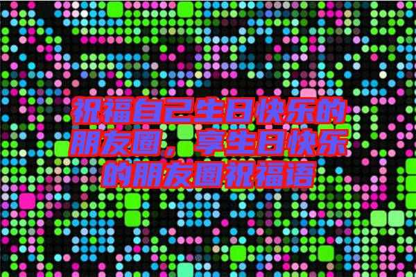 祝福自己生日快樂的朋友圈，享生日快樂的朋友圈祝福語