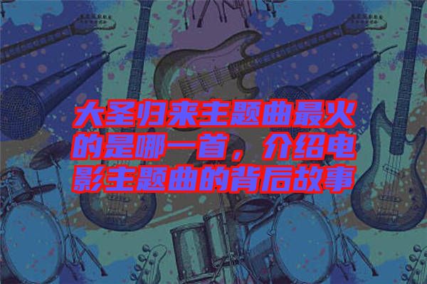 大圣歸來主題曲最火的是哪一首，介紹電影主題曲的背后故事