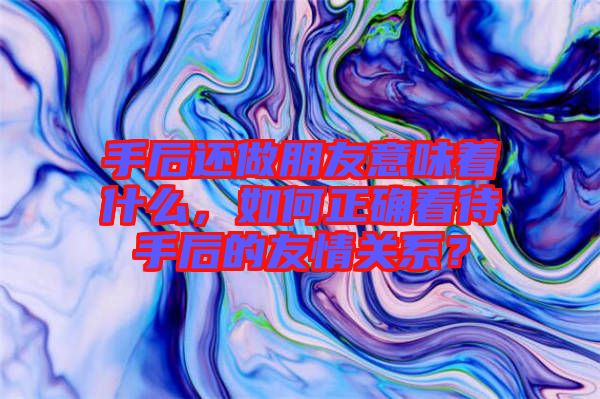 手后還做朋友意味著什么，如何正確看待手后的友情關系？