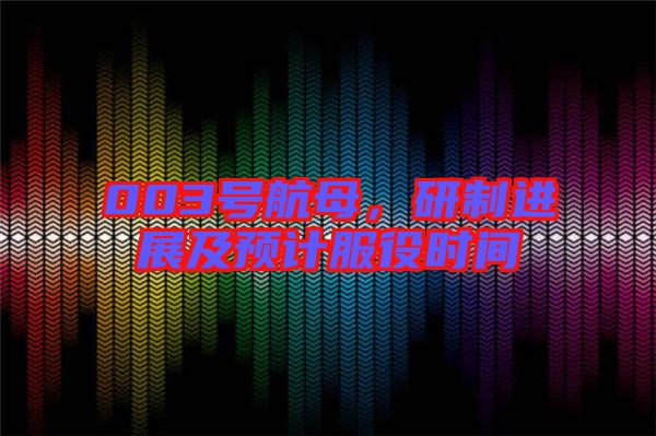 003號(hào)航母，研制進(jìn)展及預(yù)計(jì)服役時(shí)間