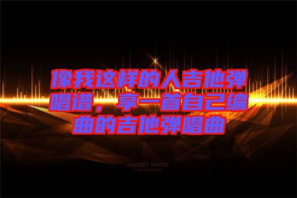 像我這樣的人吉他彈唱譜，享一首自己編曲的吉他彈唱曲