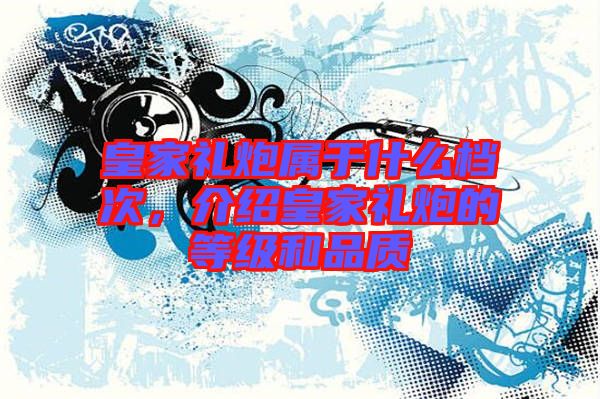 皇家禮炮屬于什么檔次，介紹皇家禮炮的等級(jí)和品質(zhì)