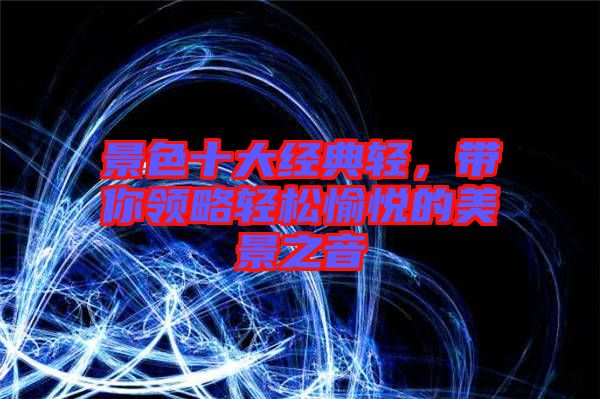 景色十大經(jīng)典輕，帶你領(lǐng)略輕松愉悅的美景之音