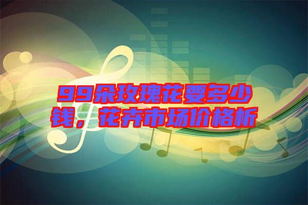 99朵玫瑰花要多少錢，花卉市場(chǎng)價(jià)格析