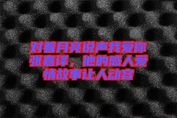 對(duì)著月亮說(shuō)聲我愛(ài)你張嘉譯，他的感人愛(ài)情故事讓人動(dòng)容